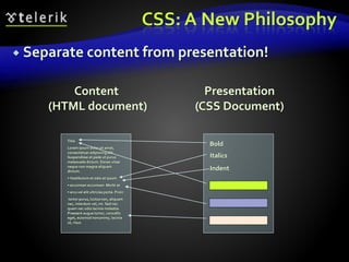 CSS: A New Philosophy
 Separate content from presentation!
Title
Lorem ipsum dolor sit amet,
consectetuer adipiscing elit.
Suspendisse at pede ut purus
malesuada dictum. Donec vitae
neque non magna aliquam
dictum.
• Vestibulum et odio et ipsum
• accumsan accumsan. Morbi at
• arcu vel elit ultricies porta. Proin
tortor purus, luctus non, aliquam
nec, interdum vel, mi. Sed nec
quam nec odio lacinia molestie.
Praesent augue tortor, convallis
eget, euismod nonummy, lacinia
ut, risus.
Bold
Italics
Indent
Content
(HTML document)
Presentation
(CSS Document)
 