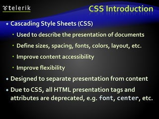 CSS Introduction
 Cascading Style Sheets (CSS)
 Used to describe the presentation of documents
 Define sizes, spacing, fonts, colors, layout, etc.
 Improve content accessibility
 Improve flexibility
 Designed to separate presentation from content
 Due to CSS, all HTML presentation tags and
attributes are deprecated, e.g. font, center, etc.
 