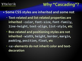 Why “Cascading”?
 Some CSS styles are inherited and some not
 Text-related and list-related properties are
inherited - color, font-size, font-family,
line-height, text-align, list-style, etc
 Box-related and positioning styles are not
inherited - width, height, border, margin,
padding, position, float, etc
 <a> elements do not inherit color and text-
decoration
 
