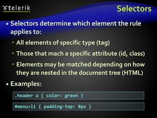 Selectors
 Selectors determine which element the rule
applies to:
 All elements of specific type (tag)
 Those that mach a specific attribute (id, class)
 Elements may be matched depending on how
they are nested in the document tree (HTML)
 Examples:
.header a { color: green }
#menu>li { padding-top: 8px }
 