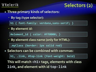 Selectors (2)
 Three primary kinds of selectors:
 By tag (type selector):
 By element id:
 By element class name (only for HTML):
 Selectors can be combined with commas:
This will match <h1> tags, elements with class
link, and element with id top-link
h1 { font-family: verdana,sans-serif; }
#element_id { color: #ff0000; }
.myClass {border: 1px solid red}
h1, .link, #top-link {font-weight: bold}
 