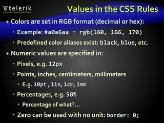 Values in the CSS Rules
 Colors are set in RGB format (decimal or hex):
 Example: #a0a6aa = rgb(160, 166, 170)
 Predefined color aliases exist: black, blue, etc.
 Numeric values are specified in:
 Pixels, e.g. 12px
 Points, inches, centimeters, millimeters
 E.g. 10pt , 1in, 1cm, 1mm
 Percentages, e.g. 50%
 Percentage of what?...
 Zero can be used with no unit: border: 0;
 