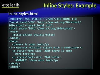 Inline Styles: Example
<!DOCTYPE html PUBLIC "-//W3C//DTD XHTML 1.0
Transitional//EN" "http://www.w3.org/TR/xhtml1/
DTD/xhtml1-transitional.dtd">
<html xmlns="http://www.w3.org/1999/xhtml">
<head>
<title>Inline Styles</title>
</head>
<body>
<p>Here is some text</p>
<!--Separate multiple styles with a semicolon-->
<p style="font-size: 20pt">Here is some
more text</p>
<p style="font-size: 20pt;color:
#0000FF" >Even more text</p>
</body>
</html>
inline-styles.html
 