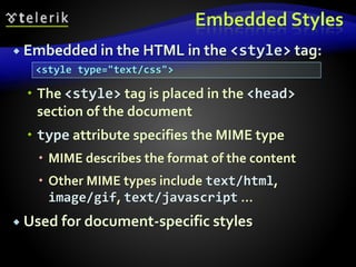 Embedded Styles
 Embedded in the HTML in the <style> tag:
 The <style> tag is placed in the <head>
section of the document
 type attribute specifies the MIME type
 MIME describes the format of the content
 Other MIME types include text/html,
image/gif, text/javascript …
 Used for document-specific styles
<style type="text/css">
 