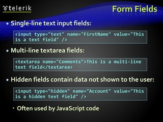Form Fields
 Single-line text input fields:
 Multi-line textarea fields:
 Hidden fields contain data not shown to the user:
 Often used by JavaScript code
<input type="text" name="FirstName" value="This
is a text field" />
<textarea name="Comments">This is a multi-line
text field</textarea>
<input type="hidden" name="Account" value="This
is a hidden text field" />
 