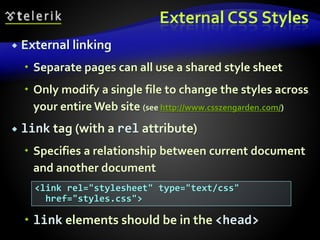 External CSS Styles
 External linking
 Separate pages can all use a shared style sheet
 Only modify a single file to change the styles across
your entire Web site (see http://www.csszengarden.com/)
 link tag (with a rel attribute)
 Specifies a relationship between current document
and another document
 link elements should be in the <head>
<link rel="stylesheet" type="text/css"
href="styles.css">
 
