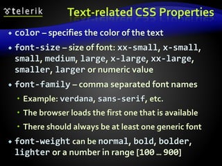 Text-related CSS Properties
 color – specifies the color of the text
 font-size – size of font: xx-small, x-small,
small, medium, large, x-large, xx-large,
smaller, larger or numeric value
 font-family – comma separated font names
 Example: verdana, sans-serif, etc.
 The browser loads the first one that is available
 There should always be at least one generic font
 font-weight can be normal, bold, bolder,
lighter or a number in range [100 … 900]
 