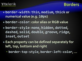 Borders
 border-width: thin, medium, thick or
numerical value (e.g. 10px)
 border-color: color alias or RGB value
 border-style: none, hidden, dotted,
dashed, solid, double, groove, ridge,
inset, outset
 Each property can be defined separately for
left, top, bottom and right
 border-top-style, border-left-color, …
 