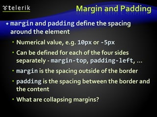 Margin and Padding
 margin and padding define the spacing
around the element
 Numerical value, e.g. 10px or -5px
 Can be defined for each of the four sides
separately - margin-top, padding-left, …
 margin is the spacing outside of the border
 padding is the spacing between the border and
the content
 What are collapsing margins?
 