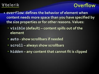 Overflow
 overflow: defines the behavior of element when
content needs more space than you have specified by
the size properties or for other reasons.Values:
 visible (default) – content spills out of the
element
 auto - show scrollbars if needed
 scroll – always show scrollbars
 hidden – any content that cannot fit is clipped
 