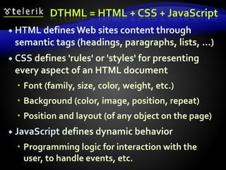 DTHML = HTML + CSS + JavaScript
 HTML defines Web sites content through
semantic tags (headings, paragraphs, lists, …)
 CSS defines 'rules' or 'styles' for presenting
every aspect of an HTML document
 Font (family, size, color, weight, etc.)
 Background (color, image, position, repeat)
 Position and layout (of any object on the page)
 JavaScript defines dynamic behavior
 Programming logic for interaction with the
user, to handle events, etc.
 