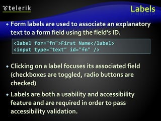 Labels
 Form labels are used to associate an explanatory
text to a form field using the field's ID.
 Clicking on a label focuses its associated field
(checkboxes are toggled, radio buttons are
checked)
 Labels are both a usability and accessibility
feature and are required in order to pass
accessibility validation.
<label for="fn">First Name</label>
<input type="text" id="fn" />
 