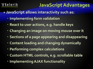 JavaScript Advantages
 JavaScript allows interactivity such as:
 Implementing form validation
 React to user actions, e.g. handle keys
 Changing an image on moving mouse over it
 Sections of a page appearing and disappearing
 Content loading and changing dynamically
 Performing complex calculations
 Custom HTML controls, e.g. scrollable table
 Implementing AJAX functionality
 