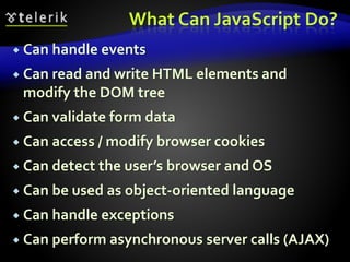 What Can JavaScript Do?
 Can handle events
 Can read and write HTML elements and
modify the DOM tree
 Can validate form data
 Can access / modify browser cookies
 Can detect the user’s browser and OS
 Can be used as object-oriented language
 Can handle exceptions
 Can perform asynchronous server calls (AJAX)
 