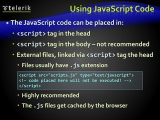 Using JavaScript Code
 The JavaScript code can be placed in:
 <script> tag in the head
 <script> tag in the body – not recommended
 External files, linked via <script> tag the head
 Files usually have .js extension
 Highly recommended
 The .js files get cached by the browser
<script src="scripts.js" type="text/javscript">
<!– code placed here will not be executed! -->
</script>
 