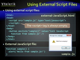 Using External Script Files
 Using external script files:
 External JavaScript file:
<html>
<head>
<script src="sample.js" type="text/javascript">
</script>
</head>
<body>
<button onclick="sample()" value="Call JavaScript
function from sample.js" />
</body>
</html>
function sample() {
alert('Hello from sample.js!')
}
external-JavaScript.html
sample.js
The <script> tag is always empty.
 