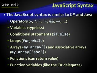 JavaScript Syntax
 The JavaScript syntax is similar to C# and Java
 Operators (+, *, =, !=, &&, ++, …)
 Variables (typeless)
 Conditional statements (if, else)
 Loops (for, while)
 Arrays (my_array[]) and associative arrays
(my_array['abc'])
 Functions (can return value)
 Function variables (like the C# delegates)
 