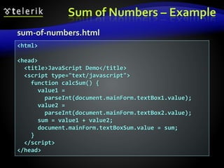 Sum of Numbers – Example
sum-of-numbers.html
<html>
<head>
<title>JavaScript Demo</title>
<script type="text/javascript">
function calcSum() {
value1 =
parseInt(document.mainForm.textBox1.value);
value2 =
parseInt(document.mainForm.textBox2.value);
sum = value1 + value2;
document.mainForm.textBoxSum.value = sum;
}
</script>
</head>
 