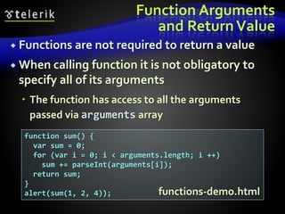Function Arguments
and ReturnValue
 Functions are not required to return a value
 When calling function it is not obligatory to
specify all of its arguments
 The function has access to all the arguments
passed via arguments array
function sum() {
var sum = 0;
for (var i = 0; i < arguments.length; i ++)
sum += parseInt(arguments[i]);
return sum;
}
alert(sum(1, 2, 4)); functions-demo.html
 