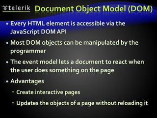 Document Object Model (DOM)
 Every HTML element is accessible via the
JavaScript DOM API
 Most DOM objects can be manipulated by the
programmer
 The event model lets a document to react when
the user does something on the page
 Advantages
 Create interactive pages
 Updates the objects of a page without reloading it
 