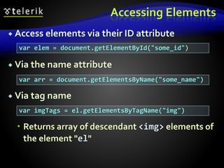 Accessing Elements
 Access elements via their ID attribute
 Via the name attribute
 Via tag name
 Returns array of descendant <img> elements of
the element "el"
var elem = document.getElementById("some_id")
var arr = document.getElementsByName("some_name")
var imgTags = el.getElementsByTagName("img")
 