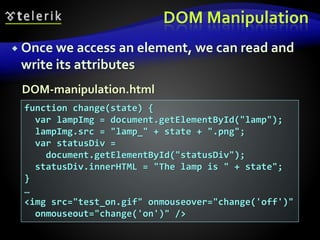 DOM Manipulation
 Once we access an element, we can read and
write its attributes
function change(state) {
var lampImg = document.getElementById("lamp");
lampImg.src = "lamp_" + state + ".png";
var statusDiv =
document.getElementById("statusDiv");
statusDiv.innerHTML = "The lamp is " + state";
}
…
<img src="test_on.gif" onmouseover="change('off')"
onmouseout="change('on')" />
DOM-manipulation.html
 