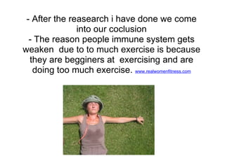 - After the reasearch i have done we come
               into our coclusion
  - The reason people immune system gets
weaken due to to much exercise is because
  they are begginers at exercising and are
   doing too much exercise. www.realwomenfitness.com
 