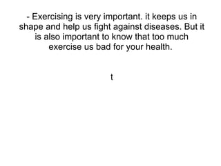 - Exercising is very important. it keeps us in
shape and help us fight against diseases. But it
     is also important to know that too much
         exercise us bad for your health.


                       t
 