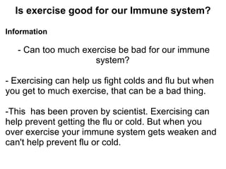 Is exercise good for our Immune system?

Information

   - Can too much exercise be bad for our immune
                     system?

- Exercising can help us fight colds and flu but when
you get to much exercise, that can be a bad thing.

-This has been proven by scientist. Exercising can
help prevent getting the flu or cold. But when you
over exercise your immune system gets weaken and
can't help prevent flu or cold.
 