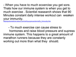 - When you have to much ecxercise you get sore.
Thats how our immune system is when you get to
much exercise . Scientist reasearch shows that 90
Minutes constant daily intense workout can weaken
your immunity.
http/sportsmedicine.about.com/od/injuryprevention/a/Ex_Immunity.htm



   - To much exercise can cause stress to
    hormones and raise blood pressure and supress
immune system. This happens to a great amount of
marathon runners because they are constanly
working out more than what they should.
 