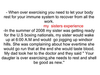 - When over exercising you need to let your body
 rest for your immune system to recover from all the
                         work.
                         my sisters experience
 -In the summer of 2008 my sister was getting ready
  for the U.S boxing nationals, my sister would wake
   up at 6:00 A.M and would go jogging up windsor
 hills. She was complaining about how evertime she
 would go run that at the end she would taste blood.
  My dad took her to the doctor and they said '' Your
daugter is over exercising,she needs to rest and shell
                   be good as new.''
 