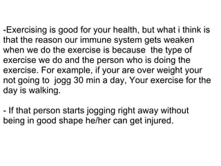 -Exercising is good for your health, but what i think is
that the reason our immune system gets weaken
when we do the exercise is because the type of
exercise we do and the person who is doing the
exercise. For example, if your are over weight your
not going to jogg 30 min a day, Your exercise for the
day is walking.

- If that person starts jogging right away without
being in good shape he/her can get injured.
 