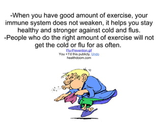 -When you have good amount of exercise, your
immune system does not weaken, it helps you stay
    healthy and stronger against cold and flus.
-People who do the right amount of exercise will not
          get the cold or flu for as often.
                       Flu-Prevention.gif
                   You +1'd this publicly. Undo
                        healthdoom.com
 