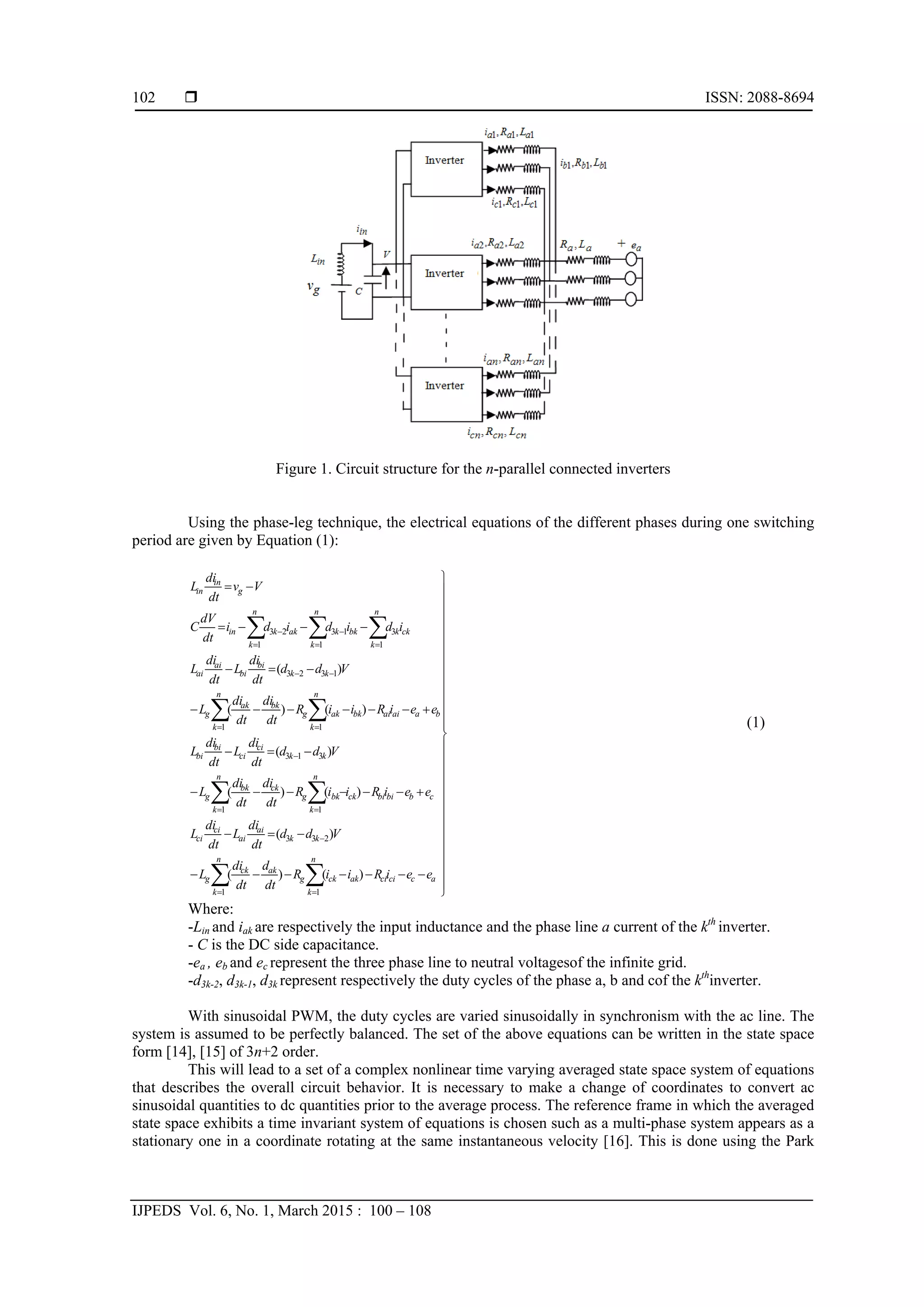  ISSN: 2088-8694
IJPEDS Vol. 6, No. 1, March 2015 : 100 – 108
102
Figure 1. Circuit structure for the n-parallel connected inverters
Using the phase-leg technique, the electrical equations of the different phases during one switching
period are given by Equation (1):



































 
 
 
  
 

 

 

  

n
k
accici
n
k
akckg
akck
g
kk
ai
ai
ci
ci
n
k
cbbibi
n
k
ckbkg
ckbk
g
kk
ci
ci
bi
bi
n
k
baaiai
n
k
bkakg
bkak
g
kk
bi
bi
ai
ai
n
k
n
k
n
k
ckkbkkakkin
g
in
in
eeiRiiR
dt
d
dt
di
L
Vdd
dt
di
L
dt
di
L
eeiRiiR
dt
di
dt
di
L
Vdd
dt
di
L
dt
di
L
eeiRiiR
dt
di
dt
di
L
Vdd
dt
di
L
dt
di
L
idididi
dt
dV
C
Vv
dt
di
L
1 1
233
1 1
313
1 1
1323
1 1 1
31323
)()(
)(
)()(
)(
)()(
)(
(1)
Where:
-Lin and iak are respectively the input inductance and the phase line a current of the kth
inverter.
- C is the DC side capacitance.
-ea , eb and ec represent the three phase line to neutral voltagesof the infinite grid.
-d3k-2, d3k-1, d3k represent respectively the duty cycles of the phase a, b and cof the kth
inverter.
With sinusoidal PWM, the duty cycles are varied sinusoidally in synchronism with the ac line. The
system is assumed to be perfectly balanced. The set of the above equations can be written in the state space
form [14], [15] of 3n+2 order.
This will lead to a set of a complex nonlinear time varying averaged state space system of equations
that describes the overall circuit behavior. It is necessary to make a change of coordinates to convert ac
sinusoidal quantities to dc quantities prior to the average process. The reference frame in which the averaged
state space exhibits a time invariant system of equations is chosen such as a multi-phase system appears as a
stationary one in a coordinate rotating at the same instantaneous velocity [16]. This is done using the Park
 