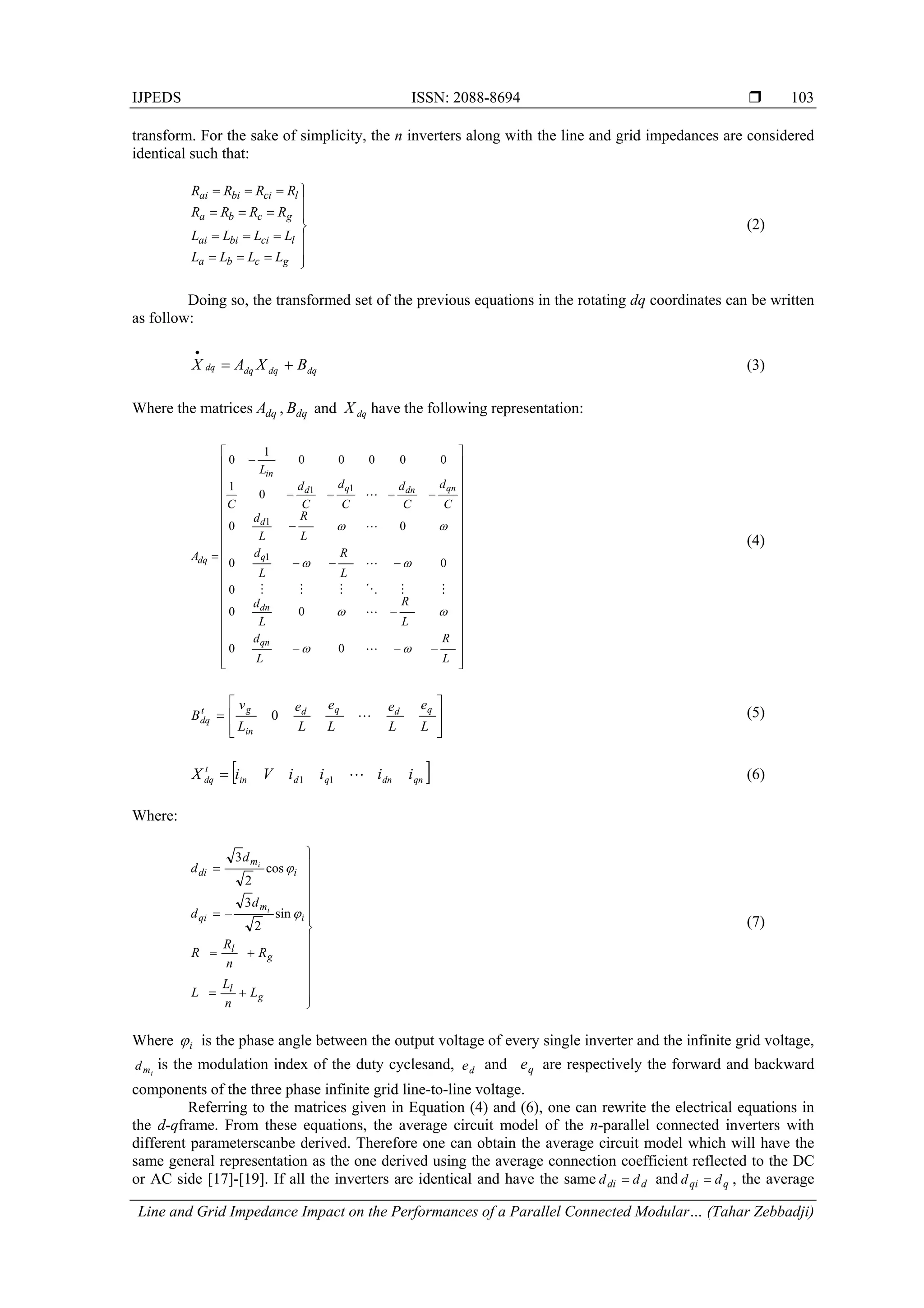 IJPEDS ISSN: 2088-8694 
Line and Grid Impedance Impact on the Performances of a Parallel Connected Modular… (Tahar Zebbadji)
103
transform. For the sake of simplicity, the n inverters along with the line and grid impedances are considered
identical such that:











gcba
lcibiai
gcba
lcibiai
LLLL
LLLL
RRRR
RRRR
(2)
Doing so, the transformed set of the previous equations in the rotating dq coordinates can be written
as follow:
dqdqdqdq BXAX 

(3)
Where the matrices dqA , dqB and dqX have the following representation:















































L
R
L
d
L
R
L
d
L
R
L
d
L
R
L
d
C
d
C
d
C
d
C
d
C
L
A
qn
dn
q
d
qndnqd
in
dq










00
00
0
00
00
0
1
00000
1
0
1
1
11
(4)









L
e
L
e
L
e
L
e
L
v
B
qdqd
in
gt
dq 0 (5)
 qndnqdin
t
dq iiiiViX 11 (6)
Where:

















g
l
g
l
i
m
qi
i
m
di
L
n
L
L
R
n
R
R
d
d
d
d
i
i


sin
2
3
cos
2
3
(7)
Where i is the phase angle between the output voltage of every single inverter and the infinite grid voltage,
imd is the modulation index of the duty cyclesand, de and qe are respectively the forward and backward
components of the three phase infinite grid line-to-line voltage.
Referring to the matrices given in Equation (4) and (6), one can rewrite the electrical equations in
the d-qframe. From these equations, the average circuit model of the n-parallel connected inverters with
different parameterscanbe derived. Therefore one can obtain the average circuit model which will have the
same general representation as the one derived using the average connection coefficient reflected to the DC
or AC side [17]-[19]. If all the inverters are identical and have the same ddi dd  and qqi dd  , the average
 