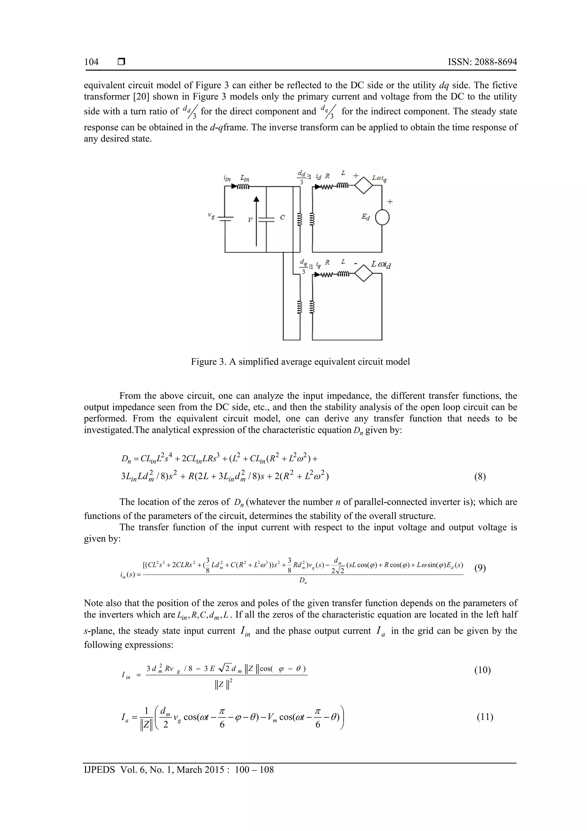  ISSN: 2088-8694
IJPEDS Vol. 6, No. 1, March 2015 : 100 – 108
104
equivalent circuit model of Figure 3 can either be reflected to the DC side or the utility dq side. The fictive
transformer [20] shown in Figure 3 models only the primary current and voltage from the DC to the utility
side with a turn ratio of 3
dd for the direct component and 3
qd
for the indirect component. The steady state
response can be obtained in the d-qframe. The inverse transform can be applied to obtain the time response of
any desired state.
Figure 3. A simplified average equivalent circuit model
From the above circuit, one can analyze the input impedance, the different transfer functions, the
output impedance seen from the DC side, etc., and then the stability analysis of the open loop circuit can be
performed. From the equivalent circuit model, one can derive any transfer function that needs to be
investigated.The analytical expression of the characteristic equation nD given by:
 )((2 2222342
LRCLLLRsCLsLCLD inininn
)(2)8/32()8/3 222222
LRsdLLRsLdL minmin  (8)
The location of the zeros of nD (whatever the number n of parallel-connected inverter is); which are
functions of the parameters of the circuit, determines the stability of the overall structure.
The transfer function of the input current with respect to the input voltage and output voltage is
given by:
n
d
m
gmm
in
D
sELRsL
d
svRdsLRCLdCLRssCL
si
)()sin()cos()cos((
22
)()
8
3
))(
8
3
(2[(
)(
222222232
 

(9)
Note also that the position of the zeros and poles of the given transfer function depends on the parameters of
the inverters which are LdCRL min ,,,, . If all the zeros of the characteristic equation are located in the left half
s-plane, the steady state input current inI and the phase output current aI in the grid can be given by the
following expressions:
2
2
)cos(238/3
Z
ZdERvd
I
mgm
in
 

(10)






 )
6
cos()
6
cos(
2
1




 tVtv
d
Z
I mg
m
a (11)
 