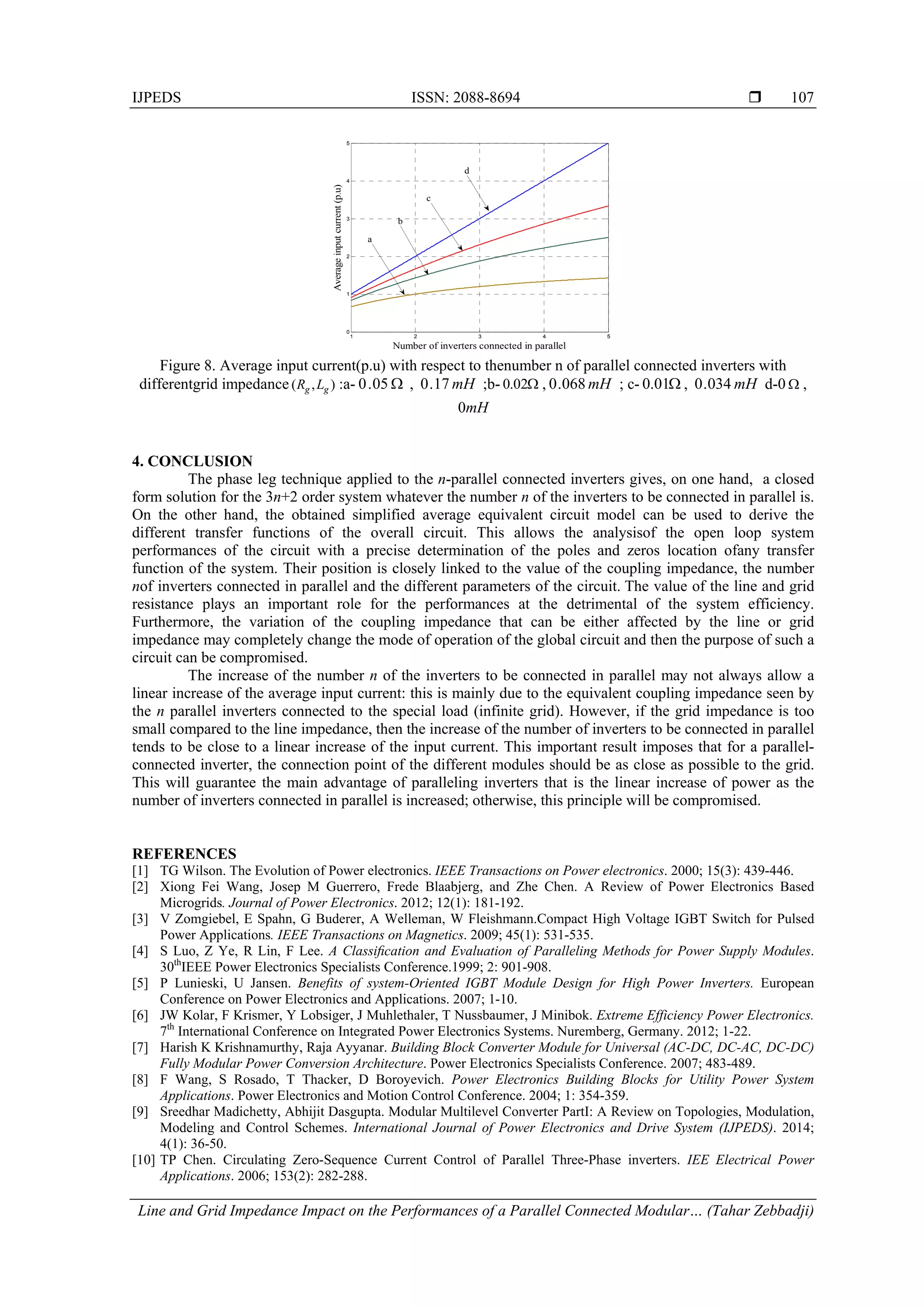 IJPEDS ISSN: 2088-8694 
Line and Grid Impedance Impact on the Performances of a Parallel Connected Modular… (Tahar Zebbadji)
107
Figure 8. Average input current(p.u) with respect to thenumber n of parallel connected inverters with
differentgrid impedance ),( gg LR :a- 05.0 , mH17.0 ;b- 02.0 , mH068.0 ; c- 01.0 , mH034.0 d-0  ,
0mH
4. CONCLUSION
The phase leg technique applied to the n-parallel connected inverters gives, on one hand, a closed
form solution for the 3n+2 order system whatever the number n of the inverters to be connected in parallel is.
On the other hand, the obtained simplified average equivalent circuit model can be used to derive the
different transfer functions of the overall circuit. This allows the analysisof the open loop system
performances of the circuit with a precise determination of the poles and zeros location ofany transfer
function of the system. Their position is closely linked to the value of the coupling impedance, the number
nof inverters connected in parallel and the different parameters of the circuit. The value of the line and grid
resistance plays an important role for the performances at the detrimental of the system efficiency.
Furthermore, the variation of the coupling impedance that can be either affected by the line or grid
impedance may completely change the mode of operation of the global circuit and then the purpose of such a
circuit can be compromised.
The increase of the number n of the inverters to be connected in parallel may not always allow a
linear increase of the average input current: this is mainly due to the equivalent coupling impedance seen by
the n parallel inverters connected to the special load (infinite grid). However, if the grid impedance is too
small compared to the line impedance, then the increase of the number of inverters to be connected in parallel
tends to be close to a linear increase of the input current. This important result imposes that for a parallel-
connected inverter, the connection point of the different modules should be as close as possible to the grid.
This will guarantee the main advantage of paralleling inverters that is the linear increase of power as the
number of inverters connected in parallel is increased; otherwise, this principle will be compromised.
REFERENCES
[1] TG Wilson. The Evolution of Power electronics. IEEE Transactions on Power electronics. 2000; 15(3): 439-446.
[2] Xiong Fei Wang, Josep M Guerrero, Frede Blaabjerg, and Zhe Chen. A Review of Power Electronics Based
Microgrids. Journal of Power Electronics. 2012; 12(1): 181-192.
[3] V Zomgiebel, E Spahn, G Buderer, A Welleman, W Fleishmann.Compact High Voltage IGBT Switch for Pulsed
Power Applications. IEEE Transactions on Magnetics. 2009; 45(1): 531-535.
[4] S Luo, Z Ye, R Lin, F Lee. A Classiﬁcation and Evaluation of Paralleling Methods for Power Supply Modules.
30th
IEEE Power Electronics Specialists Conference.1999; 2: 901-908.
[5] P Lunieski, U Jansen. Benefits of system-Oriented IGBT Module Design for High Power Inverters. European
Conference on Power Electronics and Applications. 2007; 1-10.
[6] JW Kolar, F Krismer, Y Lobsiger, J Muhlethaler, T Nussbaumer, J Minibok. Extreme Efficiency Power Electronics.
7th
International Conference on Integrated Power Electronics Systems. Nuremberg, Germany. 2012; 1-22.
[7] Harish K Krishnamurthy, Raja Ayyanar. Building Block Converter Module for Universal (AC-DC, DC-AC, DC-DC)
Fully Modular Power Conversion Architecture. Power Electronics Specialists Conference. 2007; 483-489.
[8] F Wang, S Rosado, T Thacker, D Boroyevich. Power Electronics Building Blocks for Utility Power System
Applications. Power Electronics and Motion Control Conference. 2004; 1: 354-359.
[9] Sreedhar Madichetty, Abhijit Dasgupta. Modular Multilevel Converter PartI: A Review on Topologies, Modulation,
Modeling and Control Schemes. International Journal of Power Electronics and Drive System (IJPEDS). 2014;
4(1): 36-50.
[10] TP Chen. Circulating Zero-Sequence Current Control of Parallel Three-Phase inverters. IEE Electrical Power
Applications. 2006; 153(2): 282-288.
1 2 3 4 5
0
1
2
3
4
5
Number of inverters connected in parallel
Averageinputcurrent(p.u)
a
b
c
d
 