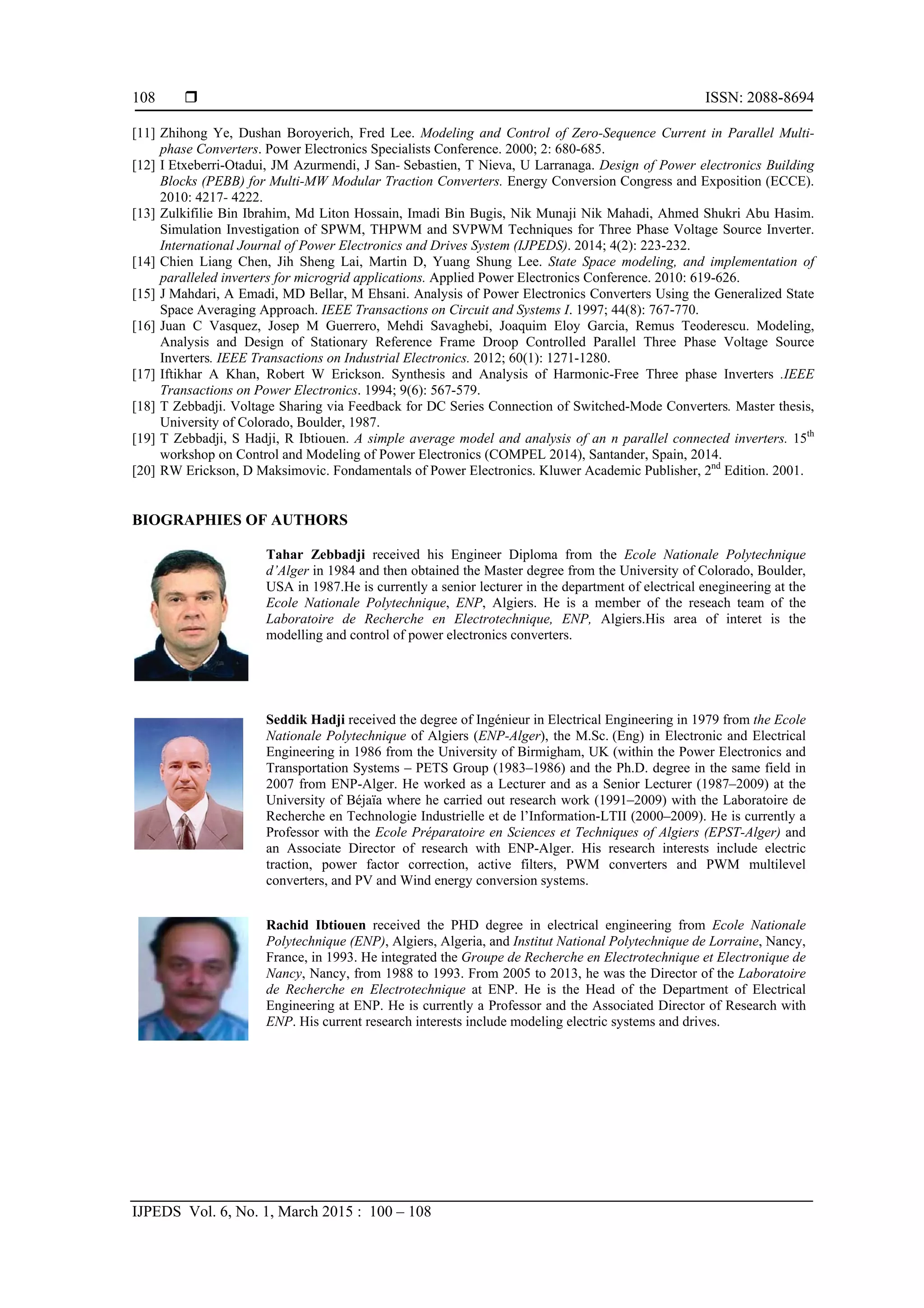  ISSN: 2088-8694
IJPEDS Vol. 6, No. 1, March 2015 : 100 – 108
108
[11] Zhihong Ye, Dushan Boroyerich, Fred Lee. Modeling and Control of Zero-Sequence Current in Parallel Multi-
phase Converters. Power Electronics Specialists Conference. 2000; 2: 680-685.
[12] I Etxeberri-Otadui, JM Azurmendi, J San- Sebastien, T Nieva, U Larranaga. Design of Power electronics Building
Blocks (PEBB) for Multi-MW Modular Traction Converters. Energy Conversion Congress and Exposition (ECCE).
2010: 4217- 4222.
[13] Zulkifilie Bin Ibrahim, Md Liton Hossain, Imadi Bin Bugis, Nik Munaji Nik Mahadi, Ahmed Shukri Abu Hasim.
Simulation Investigation of SPWM, THPWM and SVPWM Techniques for Three Phase Voltage Source Inverter.
International Journal of Power Electronics and Drives System (IJPEDS). 2014; 4(2): 223-232.
[14] Chien Liang Chen, Jih Sheng Lai, Martin D, Yuang Shung Lee. State Space modeling, and implementation of
paralleled inverters for microgrid applications. Applied Power Electronics Conference. 2010: 619-626.
[15] J Mahdari, A Emadi, MD Bellar, M Ehsani. Analysis of Power Electronics Converters Using the Generalized State
Space Averaging Approach. IEEE Transactions on Circuit and Systems I. 1997; 44(8): 767-770.
[16] Juan C Vasquez, Josep M Guerrero, Mehdi Savaghebi, Joaquim Eloy Garcia, Remus Teoderescu. Modeling,
Analysis and Design of Stationary Reference Frame Droop Controlled Parallel Three Phase Voltage Source
Inverters. IEEE Transactions on Industrial Electronics. 2012; 60(1): 1271-1280.
[17] Iftikhar A Khan, Robert W Erickson. Synthesis and Analysis of Harmonic-Free Three phase Inverters .IEEE
Transactions on Power Electronics. 1994; 9(6): 567-579.
[18] T Zebbadji. Voltage Sharing via Feedback for DC Series Connection of Switched-Mode Converters. Master thesis,
University of Colorado, Boulder, 1987.
[19] T Zebbadji, S Hadji, R Ibtiouen. A simple average model and analysis of an n parallel connected inverters. 15th
workshop on Control and Modeling of Power Electronics (COMPEL 2014), Santander, Spain, 2014.
[20] RW Erickson, D Maksimovic. Fondamentals of Power Electronics. Kluwer Academic Publisher, 2nd
Edition. 2001.
BIOGRAPHIES OF AUTHORS
Tahar Zebbadji received his Engineer Diploma from the Ecole Nationale Polytechnique
d’Alger in 1984 and then obtained the Master degree from the University of Colorado, Boulder,
USA in 1987.He is currently a senior lecturer in the department of electrical enegineering at the
Ecole Nationale Polytechnique, ENP, Algiers. He is a member of the reseach team of the
Laboratoire de Recherche en Electrotechnique, ENP, Algiers.His area of interet is the
modelling and control of power electronics converters.
Seddik Hadji received the degree of Ingénieur in Electrical Engineering in 1979 from the Ecole
Nationale Polytechnique of Algiers (ENP-Alger), the M.Sc. (Eng) in Electronic and Electrical
Engineering in 1986 from the University of Birmigham, UK (within the Power Electronics and
Transportation Systems – PETS Group (1983–1986) and the Ph.D. degree in the same field in
2007 from ENP-Alger. He worked as a Lecturer and as a Senior Lecturer (1987–2009) at the
University of Béjaïa where he carried out research work (1991–2009) with the Laboratoire de
Recherche en Technologie Industrielle et de l’Information-LTII (2000–2009). He is currently a
Professor with the Ecole Préparatoire en Sciences et Techniques of Algiers (EPST-Alger) and
an Associate Director of research with ENP-Alger. His research interests include electric
traction, power factor correction, active filters, PWM converters and PWM multilevel
converters, and PV and Wind energy conversion systems.
Rachid Ibtiouen received the PHD degree in electrical engineering from Ecole Nationale
Polytechnique (ENP), Algiers, Algeria, and Institut National Polytechnique de Lorraine, Nancy,
France, in 1993. He integrated the Groupe de Recherche en Electrotechnique et Electronique de
Nancy, Nancy, from 1988 to 1993. From 2005 to 2013, he was the Director of the Laboratoire
de Recherche en Electrotechnique at ENP. He is the Head of the Department of Electrical
Engineering at ENP. He is currently a Professor and the Associated Director of Research with
ENP. His current research interests include modeling electric systems and drives.
 