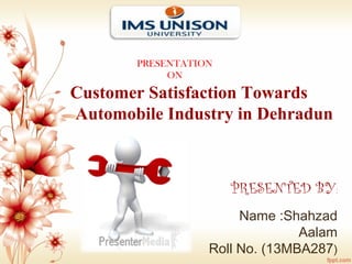 Customer Satisfaction Towards
Automobile Industry in Dehradun
PRESENTATION
ON
PRESENTED BY:
Name :Shahzad
Aalam
Roll No. (13MBA287)
 