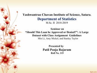 Yashwantrao Chavan Institute of Science, Satara.
Department of Statistics
M.Sc. II 2018-2019
Seminar on
“Should This Loan be Approved or Denied?”: A Large
Dataset with Class Assignment Guidelines
Min Li, Amy Mickel, and Stanley Taylor
Presented by
Patil Pooja Rajaram
Roll No. 115
 