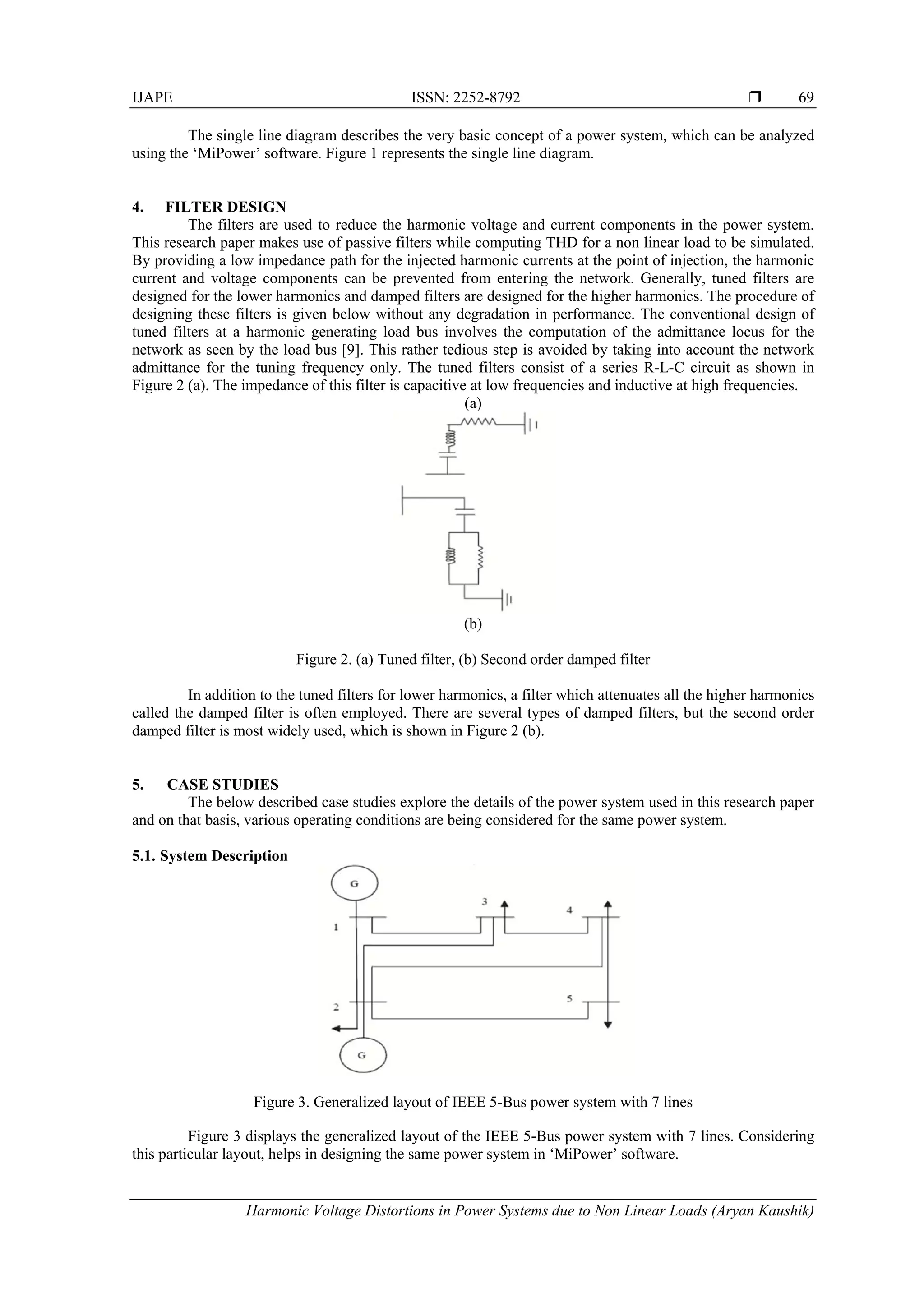 IJAPE ISSN: 2252-8792 
Harmonic Voltage Distortions in Power Systems due to Non Linear Loads (Aryan Kaushik)
69
The single line diagram describes the very basic concept of a power system, which can be analyzed
using the ‘MiPower’ software. Figure 1 represents the single line diagram.
4. FILTER DESIGN
The filters are used to reduce the harmonic voltage and current components in the power system.
This research paper makes use of passive filters while computing THD for a non linear load to be simulated.
By providing a low impedance path for the injected harmonic currents at the point of injection, the harmonic
current and voltage components can be prevented from entering the network. Generally, tuned filters are
designed for the lower harmonics and damped filters are designed for the higher harmonics. The procedure of
designing these filters is given below without any degradation in performance. The conventional design of
tuned filters at a harmonic generating load bus involves the computation of the admittance locus for the
network as seen by the load bus [9]. This rather tedious step is avoided by taking into account the network
admittance for the tuning frequency only. The tuned filters consist of a series R-L-C circuit as shown in
Figure 2 (a). The impedance of this filter is capacitive at low frequencies and inductive at high frequencies.
(a)
(b)
Figure 2. (a) Tuned filter, (b) Second order damped filter
In addition to the tuned filters for lower harmonics, a filter which attenuates all the higher harmonics
called the damped filter is often employed. There are several types of damped filters, but the second order
damped filter is most widely used, which is shown in Figure 2 (b).
5. CASE STUDIES
The below described case studies explore the details of the power system used in this research paper
and on that basis, various operating conditions are being considered for the same power system.
5.1. System Description
Figure 3. Generalized layout of IEEE 5-Bus power system with 7 lines
Figure 3 displays the generalized layout of the IEEE 5-Bus power system with 7 lines. Considering
this particular layout, helps in designing the same power system in ‘MiPower’ software.
 