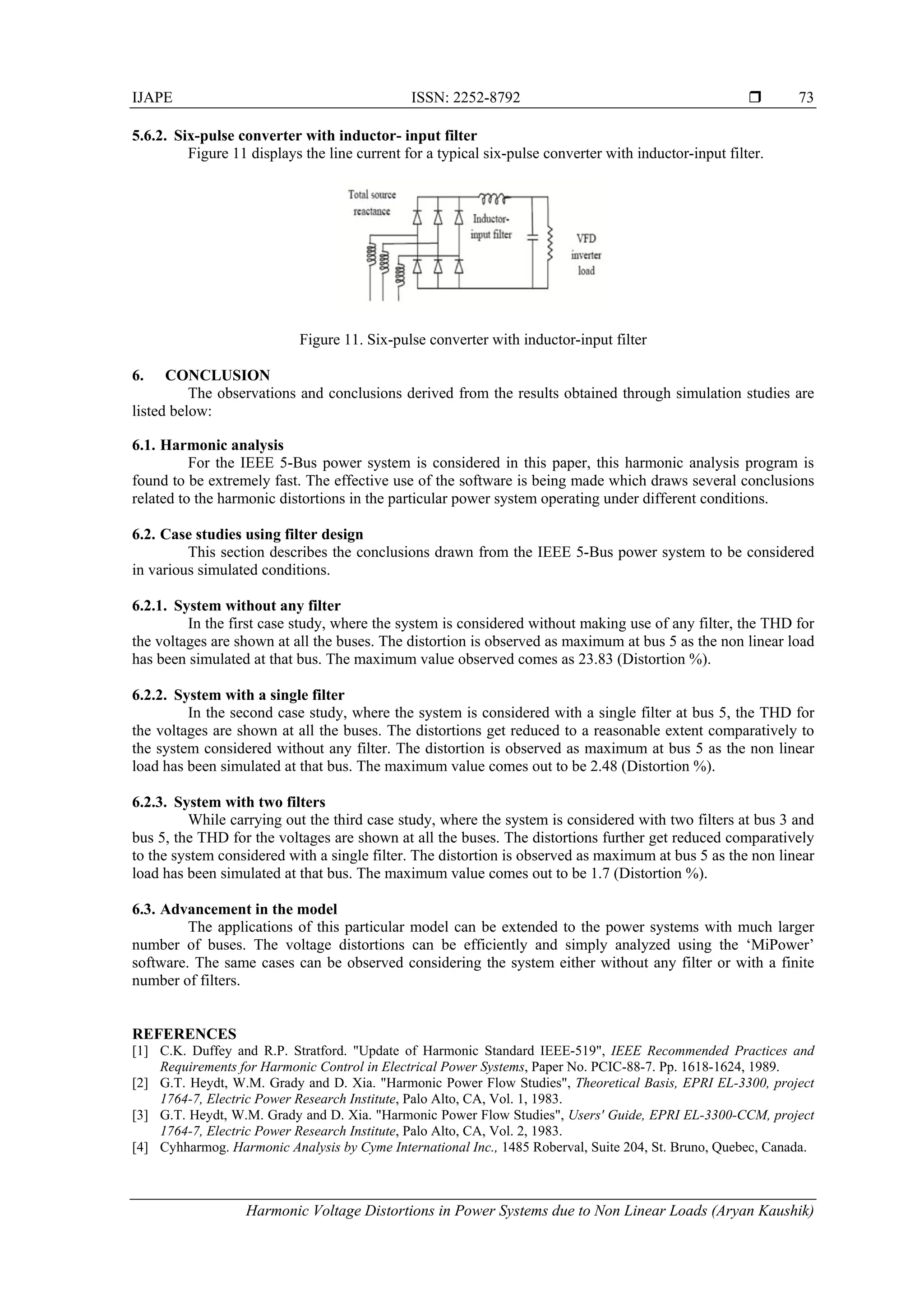 IJAPE ISSN: 2252-8792 
Harmonic Voltage Distortions in Power Systems due to Non Linear Loads (Aryan Kaushik)
73
5.6.2. Six-pulse converter with inductor- input filter
Figure 11 displays the line current for a typical six-pulse converter with inductor-input filter.
Figure 11. Six-pulse converter with inductor-input filter
6. CONCLUSION
The observations and conclusions derived from the results obtained through simulation studies are
listed below:
6.1. Harmonic analysis
For the IEEE 5-Bus power system is considered in this paper, this harmonic analysis program is
found to be extremely fast. The effective use of the software is being made which draws several conclusions
related to the harmonic distortions in the particular power system operating under different conditions.
6.2. Case studies using filter design
This section describes the conclusions drawn from the IEEE 5-Bus power system to be considered
in various simulated conditions.
6.2.1. System without any filter
In the first case study, where the system is considered without making use of any filter, the THD for
the voltages are shown at all the buses. The distortion is observed as maximum at bus 5 as the non linear load
has been simulated at that bus. The maximum value observed comes as 23.83 (Distortion %).
6.2.2. System with a single filter
In the second case study, where the system is considered with a single filter at bus 5, the THD for
the voltages are shown at all the buses. The distortions get reduced to a reasonable extent comparatively to
the system considered without any filter. The distortion is observed as maximum at bus 5 as the non linear
load has been simulated at that bus. The maximum value comes out to be 2.48 (Distortion %).
6.2.3. System with two filters
While carrying out the third case study, where the system is considered with two filters at bus 3 and
bus 5, the THD for the voltages are shown at all the buses. The distortions further get reduced comparatively
to the system considered with a single filter. The distortion is observed as maximum at bus 5 as the non linear
load has been simulated at that bus. The maximum value comes out to be 1.7 (Distortion %).
6.3. Advancement in the model
The applications of this particular model can be extended to the power systems with much larger
number of buses. The voltage distortions can be efficiently and simply analyzed using the ‘MiPower’
software. The same cases can be observed considering the system either without any filter or with a finite
number of filters.
REFERENCES
[1] C.K. Duffey and R.P. Stratford. "Update of Harmonic Standard IEEE-519", IEEE Recommended Practices and
Requirements for Harmonic Control in Electrical Power Systems, Paper No. PCIC-88-7. Pp. 1618-1624, 1989.
[2] G.T. Heydt, W.M. Grady and D. Xia. "Harmonic Power Flow Studies", Theoretical Basis, EPRI EL-3300, project
1764-7, Electric Power Research Institute, Palo Alto, CA, Vol. 1, 1983.
[3] G.T. Heydt, W.M. Grady and D. Xia. "Harmonic Power Flow Studies", Users' Guide, EPRI EL-3300-CCM, project
1764-7, Electric Power Research Institute, Palo Alto, CA, Vol. 2, 1983.
[4] Cyhharmog. Harmonic Analysis by Cyme International Inc., 1485 Roberval, Suite 204, St. Bruno, Quebec, Canada.
 