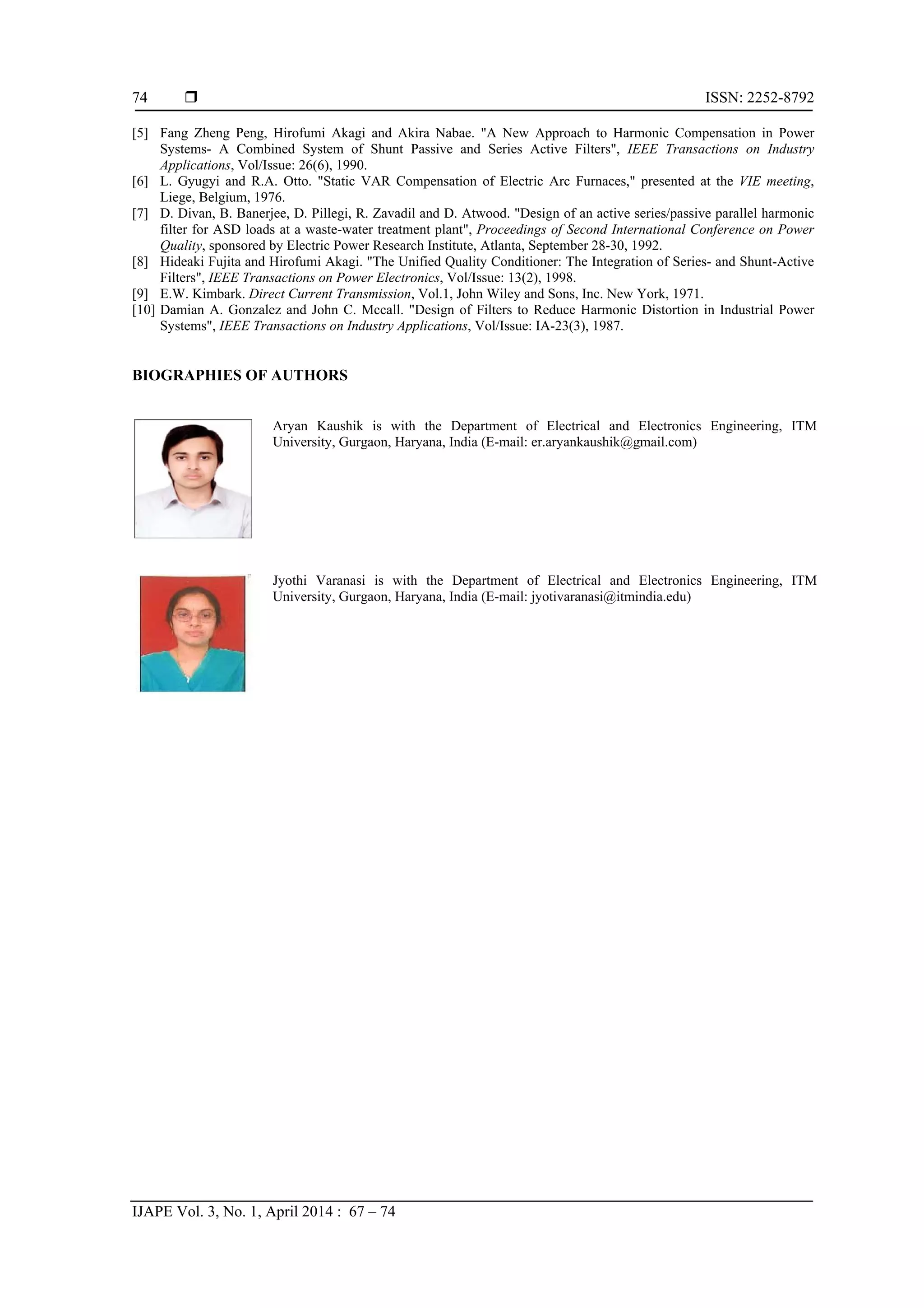  ISSN: 2252-8792
IJAPE Vol. 3, No. 1, April 2014 : 67 – 74
74
[5] Fang Zheng Peng, Hirofumi Akagi and Akira Nabae. "A New Approach to Harmonic Compensation in Power
Systems- A Combined System of Shunt Passive and Series Active Filters", IEEE Transactions on Industry
Applications, Vol/Issue: 26(6), 1990.
[6] L. Gyugyi and R.A. Otto. "Static VAR Compensation of Electric Arc Furnaces," presented at the VIE meeting,
Liege, Belgium, 1976.
[7] D. Divan, B. Banerjee, D. Pillegi, R. Zavadil and D. Atwood. "Design of an active series/passive parallel harmonic
filter for ASD loads at a waste-water treatment plant", Proceedings of Second International Conference on Power
Quality, sponsored by Electric Power Research Institute, Atlanta, September 28-30, 1992.
[8] Hideaki Fujita and Hirofumi Akagi. "The Unified Quality Conditioner: The Integration of Series- and Shunt-Active
Filters", IEEE Transactions on Power Electronics, Vol/Issue: 13(2), 1998.
[9] E.W. Kimbark. Direct Current Transmission, Vol.1, John Wiley and Sons, Inc. New York, 1971.
[10] Damian A. Gonzalez and John C. Mccall. "Design of Filters to Reduce Harmonic Distortion in Industrial Power
Systems", IEEE Transactions on Industry Applications, Vol/Issue: IA-23(3), 1987.
BIOGRAPHIES OF AUTHORS
Aryan Kaushik is with the Department of Electrical and Electronics Engineering, ITM
University, Gurgaon, Haryana, India (E-mail: er.aryankaushik@gmail.com)
Jyothi Varanasi is with the Department of Electrical and Electronics Engineering, ITM
University, Gurgaon, Haryana, India (E-mail: jyotivaranasi@itmindia.edu)
 