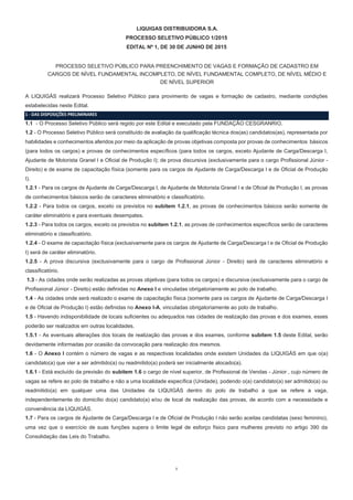 1
LIQUIGAS DISTRIBUIDORA S.A.
PROCESSO SELETIVO PÚBLICO 1/2015
EDITAL Nº 1, DE 30 DE JUNHO DE 2015
PROCESSO SELETIVO PÚBLICO PARA PREENCHIMENTO DE VAGAS E FORMAÇÃO DE CADASTRO EM
CARGOS DE NÍVEL FUNDAMENTAL INCOMPLETO, DE NÍVEL FUNDAMENTAL COMPLETO, DE NÍVEL MÉDIO E
DE NÍVEL SUPERIOR
A LIQUIGÁS realizará Processo Seletivo Público para provimento de vagas e formação de cadastro, mediante condições
estabelecidas neste Edital.
1 - DAS DISPOSIÇÕES PRELIMINARES
1.1 - O Processo Seletivo Público será regido por este Edital e executado pela FUNDAÇÃO CESGRANRIO.
1.2 - O Processo Seletivo Público será constituído de avaliação da qualificação técnica dos(as) candidatos(as), representada por
habilidades e conhecimentos aferidos por meio da aplicação de provas objetivas composta por provas de conhecimentos básicos
(para todos os cargos) e provas de conhecimentos específicos (para todos os cargos, exceto Ajudante de Carga/Descarga I,
Ajudante de Motorista Granel I e Oficial de Produção I); de prova discursiva (exclusivamente para o cargo Profissional Júnior -
Direito) e de exame de capacitação física (somente para os cargos de Ajudante de Carga/Descarga I e de Oficial de Produção
I).
1.2.1 - Para os cargos de Ajudante de Carga/Descarga I, de Ajudante de Motorista Granel I e de Oficial de Produção I, as provas
de conhecimentos básicos serão de caracteres eliminatório e classificatório.
1.2.2 - Para todos os cargos, exceto os previstos no subitem 1.2.1, as provas de conhecimentos básicos serão somente de
caráter eliminatório e para eventuais desempates.
1.2.3 - Para todos os cargos, exceto os previstos no subitem 1.2.1, as provas de conhecimentos específicos serão de caracteres
eliminatório e classificatório.
1.2.4 - O exame de capacitação física (exclusivamente para os cargos de Ajudante de Carga/Descarga I e de Oficial de Produção
I) será de caráter eliminatório.
1.2.5 - A prova discursiva (exclusivamente para o cargo de Profissional Júnior - Direito) será de caracteres eliminatório e
classificatório.
1.3 - As cidades onde serão realizadas as provas objetivas (para todos os cargos) e discursiva (exclusivamente para o cargo de
Profissional Júnior - Direito) estão definidas no Anexo I e vinculadas obrigatoriamente ao polo de trabalho.
1.4 - As cidades onde será realizado o exame de capacitação física (somente para os cargos de Ajudante de Carga/Descarga I
e de Oficial de Produção I) estão definidas no Anexo I-A, vinculadas obrigatoriamente ao polo de trabalho.
1.5 - Havendo indisponibilidade de locais suficientes ou adequados nas cidades de realização das provas e dos exames, esses
poderão ser realizados em outras localidades.
1.5.1 - As eventuais alterações dos locais de realização das provas e dos exames, conforme subitem 1.5 deste Edital, serão
devidamente informadas por ocasião da convocação para realização dos mesmos.
1.6 - O Anexo I contém o número de vagas e as respectivas localidades onde existem Unidades da LIQUIGÁS em que o(a)
candidato(a) que vier a ser admitido(a) ou readmitido(a) poderá ser inicialmente alocado(a).
1.6.1 - Está excluído da previsão do subitem 1.6 o cargo de nível superior, de Profissional de Vendas - Júnior , cujo número de
vagas se refere ao polo de trabalho e não a uma localidade específica (Unidade), podendo o(a) candidato(a) ser admitido(a) ou
readmitido(a) em qualquer uma das Unidades da LIQUIGÁS dentro do polo de trabalho a que se refere a vaga,
independentemente do domicílio do(a) candidato(a) e/ou de local de realização das provas, de acordo com a necessidade e
conveniência da LIQUIGÁS.
1.7 - Para os cargos de Ajudante de Carga/Descarga I e de Oficial de Produção I não serão aceitas candidatas (sexo feminino),
uma vez que o exercício de suas funções supera o limite legal de esforço físico para mulheres previsto no artigo 390 da
Consolidação das Leis do Trabalho.
 
