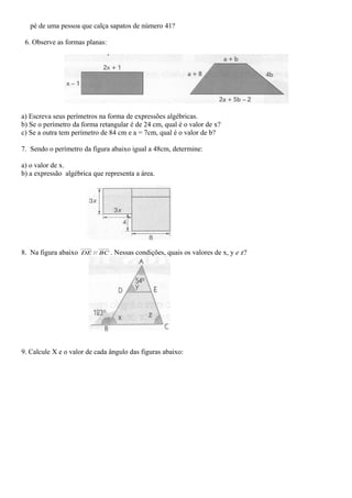 pé de uma pessoa que calça sapatos de número 41?
6. Observe as formas planas:
a) Escreva seus perímetros na forma de expressões algébricas.
b) Se o perímetro da forma retangular é de 24 cm, qual é o valor de x?
c) Se a outra tem perímetro de 84 cm e a = 7cm, qual é o valor de b?
7. Sendo o perímetro da figura abaixo igual a 48cm, determine:
a) o valor de x.
b) a expressão algébrica que representa a área.
8. Na figura abaixo BCDE // . Nessas condições, quais os valores de x, y e z?
9. Calcule X e o valor de cada ângulo das figuras abaixo:
 