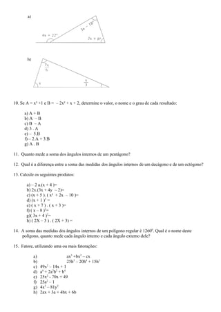 10. Se A = x² +1 e B = – 2x² + x + 2, determine o valor, o nome e o grau de cada resultado:
a) A + B
b) A – B
c) B – A
d) 3 . A
e) – 5.B
f) – 2.A + 3.B
g) A . B
11. Quanto mede a soma dos ângulos internos de um pentágono?
12. Qual é a diferença entre a soma das medidas dos ângulos internos de um decágono e de um octógono?
13. Calcule os seguintes produtos:
a) – 2 a.(x + 4 )=
b) 2x.(3x + 4y – 2)=
c) (x + 5 ). ( x² + 2x – 10 )=
d) (x + 1 )3
=
e) ( x + 7 ) . ( x + 3 )=
f) ( x – 8 )2
=
g)( 3x + 4 )2
=
h) ( 2X – 3 ) . ( 2X + 3) =
14. A soma das medidas dos ângulos internos de um polígono regular é 12600
. Qual é o nome deste
polígono, quanto mede cada ângulo interno e cada ângulo externo dele?
15. Fatore, utilizando uma ou mais fatorações:
a) ax3
+bx2
– cx
b) 25h3
– 20h4
+ 15h5
c) 49x2
– 14x + 1
d) a4
+ 2a2
b2
+ b4
e) 25x2
- 70x + 49
f) 25a2
– 1
g) 4x2
– 81y2
h) 2ax + 3a + 4bx + 6b
 