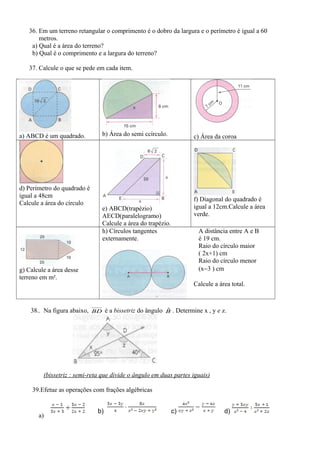36. Em um terreno retangular o comprimento é o dobro da largura e o perímetro é igual a 60
metros.
a) Qual é a área do terreno?
b) Qual é o comprimento e a largura do terreno?
37. Calcule o que se pede em cada item.
a) ABCD é um quadrado. b) Área do semi ccírculo. c) Área da coroa
d) Perímetro do quadrado é
igual a 48cm
Calcule a área do círculo
e) ABCD(trapézio)
AECD(paralelogramo)
Calcule a área do trapézio.
f) Diagonal do quadrado é
igual a 12cm.Calcule a área
verde.
g) Calcule a área desse
terreno em m².
h) Círculos tangentes
externamente.
A distância entre A e B
é 19 cm.
Raio do círculo maior
( 2x+1) cm
Raio do círculo menor
(x−3 ) cm
Calcule a área total.
38.. Na figura abaixo, BD é a bissetriz do ângulo Bˆ . Determine x , y e z.
(bissetriz : semi-reta que divide o ângulo em duas partes iguais)
39.Efetue as operações com frações algébricas
a)
b) c) d)
 