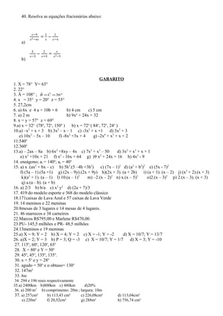 40. Resolva as equações fracionárias abaixo:
a)
b)
GABARITO
1. X = 78° Y= 63°
2. 22°
3. Â = 108° ; °== 36ˆˆ CB
4. x = 35° y = 20° z = 55°
5. 27,2cm
6. a) 6x e 4 a + 10b + 6 b) 4 cm c) 5 cm
7. a) 2 m b) 9x² + 24x + 32
8. x = y = 57° z = 69°
9.a) x = 32o
(78o
, 72o
, 150o
) b) x = 72o
( 84o
, 72o
, 24o
)
10.a) –x2
+ x + 3 b) 3x2
– x – 1 c) -3x2
+ x +1 d) 3x2
+ 3
e) 10x2
– 5x – 10 f) -8x2
+3x + 4 g) -2x4
+ x3
+ x + 2
11.540o
12.360o
13.a) – 2ax – 8a b) 6x2
+8xy – 4x c) 7x2
+ x3
– 50 d) 3x2
+ x3
+ x + 1
e) x2
+10x + 21 f) x2
- 16x + 64 g) )9 x2
+ 24x + 16 h) 4x2
- 9
14. eneágono; ai = 140o
; ae = 40o
15. a) x .(ax2
+ bx – c) b) 5h3
.(5 –4h +3h2
) c) (7x – 1)2
d) (a2
+ b2
)2
e) (5x - 7)2
f) (5a – 1).(5a +1) g) (2x – 9y).(2x + 9y) h)(2x + 3). (a + 2b) i) (a + 1). (x – 2) j) (x2
+ 2).(x + 3)
k)(a2
+ 1). (a – 1) l) 10.(a – 1)2
m) –2.(x – 2)2
n) x.(x – 5)2
o)2.(x – 3)2
p) 2.(x – 3). (x + 3)
q) a.(a– b). (a + b)
16. a) 2/3 b) b/a c) x2
y2
d) (2a + 7)/3
17. 419 do modelo esporte e 368 do modelo clássico
18.171caixas de Lava Azul e 57 caixas de Lava Verde
19. 14 meninos e 22 meninas
20.8mesas de 3 lugares e 14 mesas de 4 lugares.
21. 46 marrecos e 38 carneiros
22.Marcos R$795,00 e Marlene R$470,00.
23.PU- 145,5 milhões e PR- 48,5 milhões
24.13meninos e 19 meninas
25.a) X = 9; Y = 2 b) X = 4; Y = 2 c) X = -1; Y = -2 d) X = 10/7; Y = 13/7
26. a)X = 2; Y = 3 b) P = 3; Q = -3 c) X = 10/7; Y = 1/7 d) X = 3; Y = -10
27. 115o
, 60o
, 120o
, 65o
28. X = 80o
e Y = 50o
29. 45o
, 45o
, 135o
, 135o
.
30. x = 5o
e y = 28o
31. agudo = 50o
e o obtuso= 130o
32. 147m²
33. 8m
34. 294 e 196 reais respectivamente
35.a) 2400km b)800km c) 480km d)20%
36. a) 200 m2
b) comprimento: 20m ; largura: 10m
37. a) 257cm² b) 113,43 cm² c) 226,08cm² d) 113,04cm²
e) 220m2
f) 20,52cm² g) 288m² h) 756,74 cm²
 