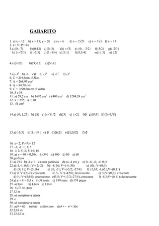 GABARITO
1. a) x = 12 b) x = 15; y = 20 c) x = 6 d) x = 2√21 e) x = 3√3 f) x = 15
2. x= 9 ; P= 84
3.a){0; -7} b){0;12} c){0; 3} d){ ±√3} e) {0; – 3/2} f){5/2} g){-2/3}
h) {±√2/3} i){-5;3} j){1;-1/4} k){3;1} l){0;5/4} m){± 3} n) {2}
4.a){-5;0} b){9;-12} c){5;-2}
5.a) -32
b) -3 c)1 d) -34
e) -33
f) -35
6. C = 219,8cm; 5,5km
7. A = 264,93 cm2
8. A = 84,78 cm2
9. C = 1490,6m em 5 voltas
10. 5 e 34
11. a) 28,2 cm b) 1692 cm2
c) 400 cm2
d) 1294,38 cm2
12. x = 2√5; A = 80
13. 51 cm2
14.a) {0; 1,25} b) {8} c){±√11/2} d){3} e) {±2} f)∅ g){0;3} h){0;-9/8}
15.a){-5;3} b){1;-1/4} c) ∅ d){6;2} e){1;3/2} f) ∅
16. x= 2; P1=P2= 12
17. -3; -1; 1; 3; 5
18. 1; 2; 5; 2; 5; 10; 10
19. a) y = 40 + 0,30x b) 340 c) 800 d) 80 e) 60
20.gráficos
21.a) 2o
G b) -4 e 1 c) uma parábola d) no -4 em y e) 0; -6; -6; -4; 0; 6
22.a){1,4 ; 0,6}; V=(2;-2} b){-8; 0}; V=(-4; 50) c) {0}; V=(0;0)
d) {9; 1}; V=(5;16) e) {0; -3}; V=(-3/2; -27/4) f) {1,65; -1,65};V=(0;11)
23.a) 0; V=(2;-2); crescente b) ¾; V=(-4;50); decrescente. c) ½;V=(0;0); crescente
d) ½; V=(5;16); decrescente e)3/5; V=(-3/2;-27/4); crescente f) -4/3;V=(0;11); decrescente
24.a) y = 8 + 0,5 x b) 58 reais c) 189 reais d) 174 peças
25. a) 3cm b) 4,2cm c) 7,2cm
26. 38 cm ;4cm
27.12 m
28. só completar a tabela
29. c
30. só completar a tabela
31. a) P = 60 b) Não c) Sim; sim d) A = – x² + 30x
32.2,61 m
33.12.62 m
 