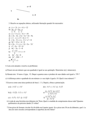 x + 5
x
x - 2
4x
3. Resolva as equações abaixo, utilizando fatoração quando for necessário:
a) ( x + 3) . ( x + 4 ) = 12
b) 2x – 3 = 3x – 1
x – 6 x – 2
c) ( x + 3 ). ( x – 6 ) = -18
d) ( 3x – 4) . ( 3x + 1) = 14 – 9x
e) ( 1 – x ) . ( 5 + 2x ) = 5
f) ( 3x – 5 ) . ( x – 5 ) + x2
= 0
g) 9x2
+ 12 x + 4 = 0
h) ( 2x – 1 ) . ( x + 2) = 3x – 7x2
i) x2
+ 2x – 15 = 0
j) 4x2
- 3x - 1 = 0
k) 51
4
132
−=−
−
x
x
l) 4x2
– 5x = 0
m) 3z4
– 250 = - 7
n) 5
2
23
=
+x
4. Leia com atenção e resolva os problemas:
a) Pensei em um número que seu quadrado é igual ao seu quíntuplo. Determine o(s) números(s).
b) Renata tem 18 anos e Lígia, 15. Daqui a quantos anos o produto de suas idades será igual a 378 ?
c) A diferença entre o quadrado de um número e o seu triplo é igual a 10. Qual é esse número? “
5.Escreva como uma única potência de base ( –3 ). Depois, efetue a potenciação.
a) [( –3 )5
]2
: ( –3 )8
d) ( –3 )6
: ( –3 )2
: [( –3 )1
]0
b) [( –3 )1
]2
( –3 )3
: ( –3 )4
e) 30
3638
)3(-)3(-
])3(-[:])3-([
c) ( –3 )10
( –3 )6
: [( –3 )2
]8
f) 52
510
])3-[(
)3(-)3(-
6.A roda de uma bicicleta tem diâmetro de 70cm. Qual é a medida do comprimento dessa roda? Quantos
quilômetros ela percorre dando 25 voltas?
7.Uma pizza de formato circular foi dividida em 8 partes iguais. Se a pizza tem 30 cm de diâmetro, qual é a
área do setor circular correspondente à superfície de três fatias?
 